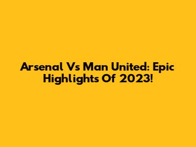 Arsenal Vs Man United: Epic Highlights Of 2023!