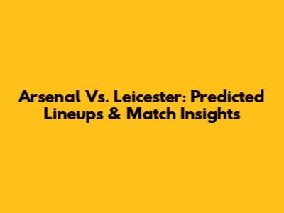 Arsenal Vs. Leicester: Predicted Lineups & Match Insights