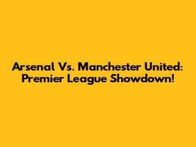 Arsenal Vs. Manchester United: Premier League Showdown!