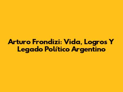 Arturo Frondizi: Vida, Logros Y Legado Político Argentino