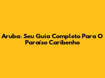 Aruba: Seu Guia Completo Para O Paraíso Caribenho