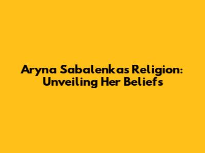 Aryna Sabalenka's Religion: Unveiling Her Beliefs