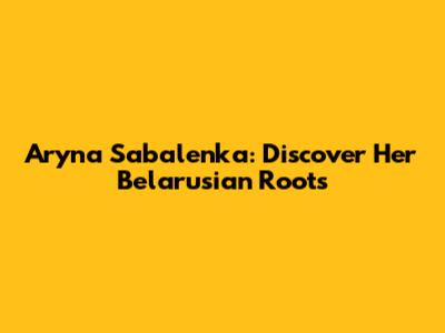 Aryna Sabalenka: Discover Her Belarusian Roots