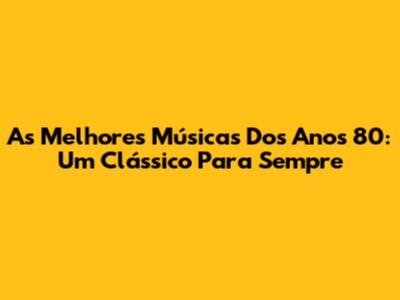 As Melhores Músicas Dos Anos 80: Um Clássico Para Sempre