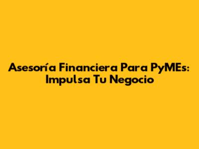 Asesoría Financiera Para PyMEs: Impulsa Tu Negocio