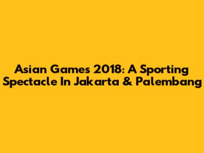 Asian Games 2018: A Sporting Spectacle In Jakarta & Palembang