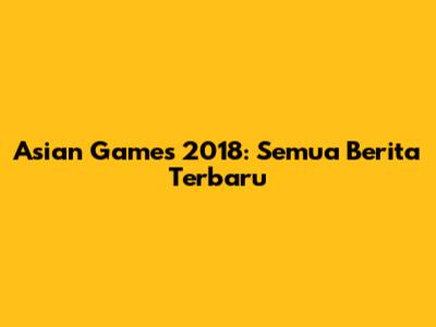 Asian Games 2018: Semua Berita Terbaru