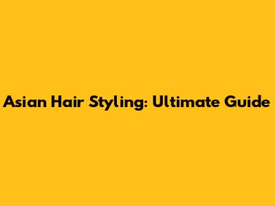 Asian Hair Styling: Ultimate Guide