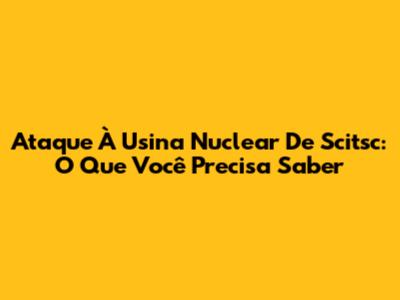 Ataque À Usina Nuclear De Scitsc: O Que Você Precisa Saber