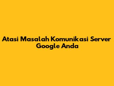 Atasi Masalah Komunikasi Server Google Anda