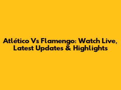 Atlético Vs Flamengo: Watch Live, Latest Updates & Highlights