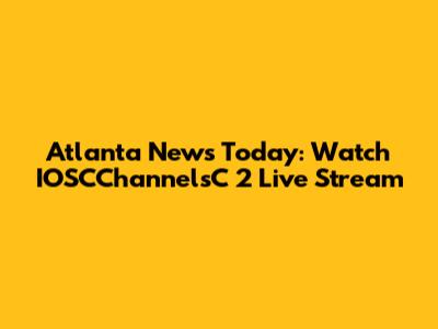 Atlanta News Today: Watch IOSCChannelsC 2 Live Stream
