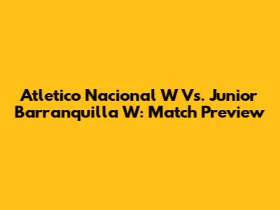 Atletico Nacional W Vs. Junior Barranquilla W: Match Preview