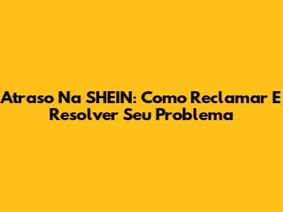 Atraso Na SHEIN: Como Reclamar E Resolver Seu Problema