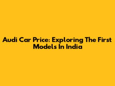 Audi Car Price: Exploring The First Models In India