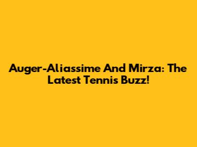 Auger-Aliassime And Mirza: The Latest Tennis Buzz!