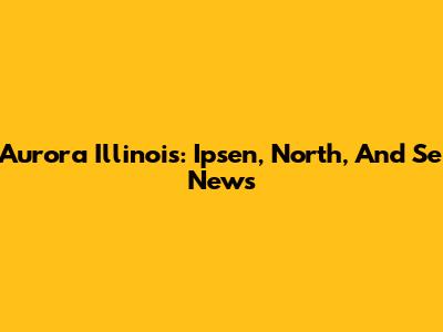 Aurora Illinois: Ipsen, North, And Se News