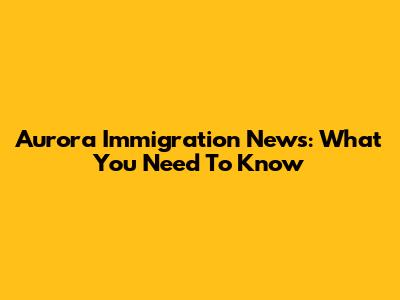 Aurora Immigration News: What You Need To Know