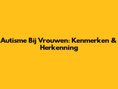 Autisme Bij Vrouwen: Kenmerken & Herkenning