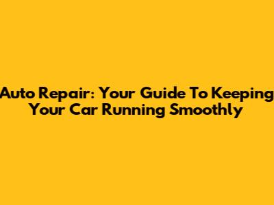 Auto Repair: Your Guide To Keeping Your Car Running Smoothly