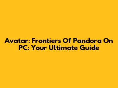 Avatar: Frontiers Of Pandora On PC: Your Ultimate Guide