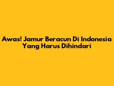 Awas! Jamur Beracun Di Indonesia Yang Harus Dihindari