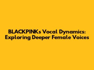 BLACKPINK's Vocal Dynamics: Exploring Deeper Female Voices