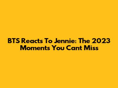 BTS Reacts To Jennie: The 2023 Moments You Can't Miss
