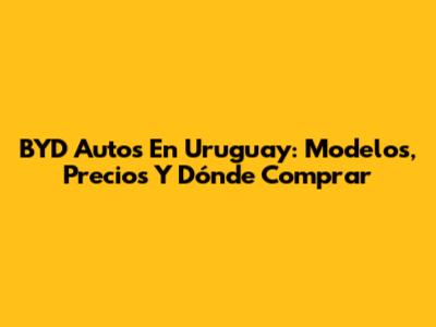 BYD Autos En Uruguay: Modelos, Precios Y Dónde Comprar