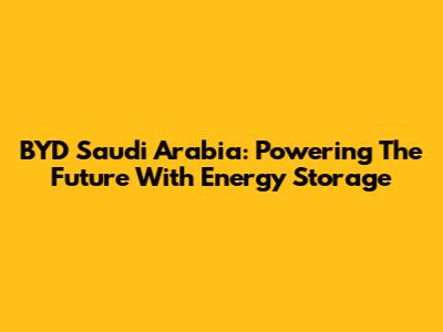 BYD Saudi Arabia: Powering The Future With Energy Storage