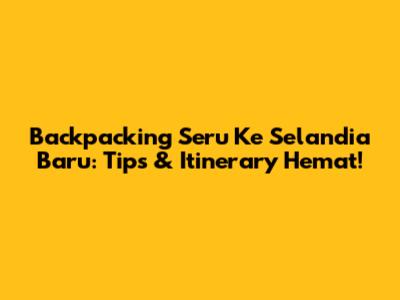 Backpacking Seru Ke Selandia Baru: Tips & Itinerary Hemat!