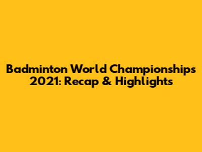 Badminton World Championships 2021: Recap & Highlights