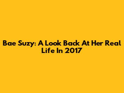 Bae Suzy: A Look Back At Her Real Life In 2017