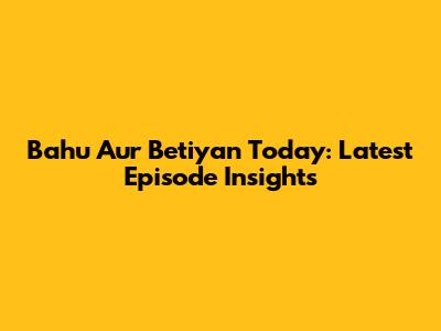 Bahu Aur Betiyan Today: Latest Episode Insights