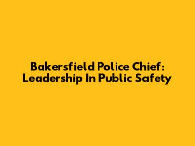 Bakersfield Police Chief: Leadership In Public Safety