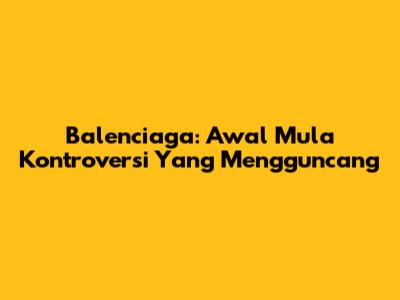 Balenciaga: Awal Mula Kontroversi Yang Mengguncang