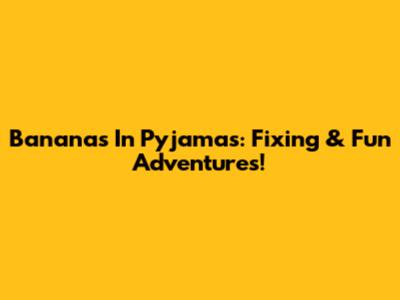 Bananas In Pyjamas: Fixing & Fun Adventures!