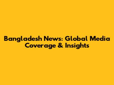 Bangladesh News: Global Media Coverage & Insights