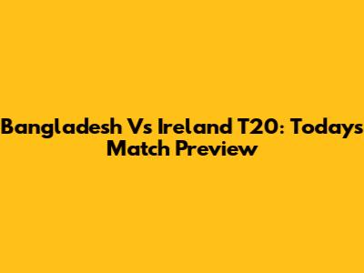 Bangladesh Vs Ireland T20: Today's Match Preview