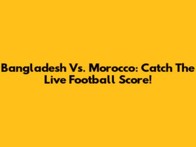 Bangladesh Vs. Morocco: Catch The Live Football Score!