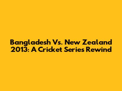 Bangladesh Vs. New Zealand 2013: A Cricket Series Rewind