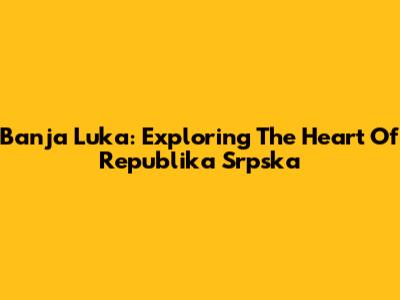 Banja Luka: Exploring The Heart Of Republika Srpska