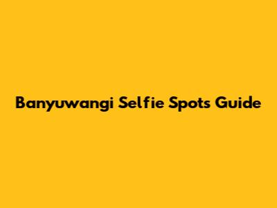 Banyuwangi Selfie Spots Guide