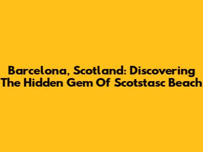 Barcelona, Scotland: Discovering The Hidden Gem Of Scotstasc Beach