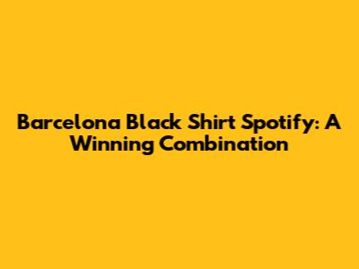 Barcelona Black Shirt Spotify: A Winning Combination
