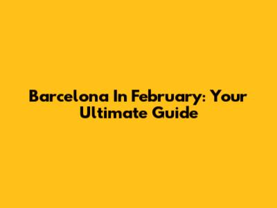 Barcelona In February: Your Ultimate Guide