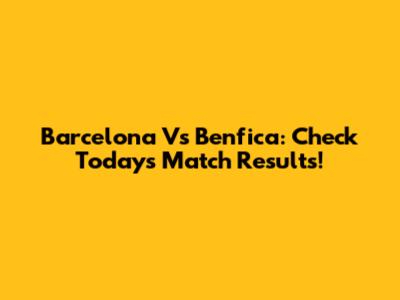 Barcelona Vs Benfica: Check Today's Match Results!