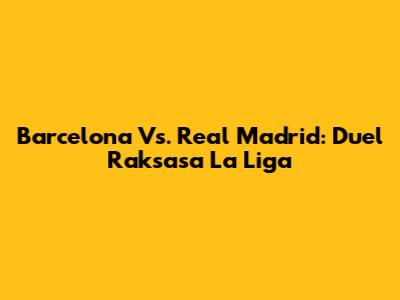Barcelona Vs. Real Madrid: Duel Raksasa La Liga