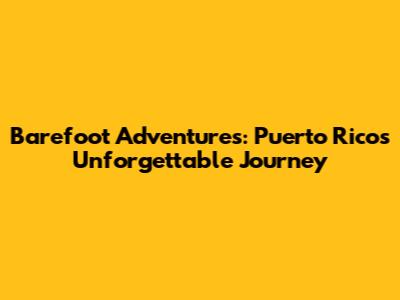 Barefoot Adventures: Puerto Rico's Unforgettable Journey