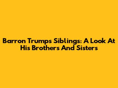 Barron Trump's Siblings: A Look At His Brothers And Sisters